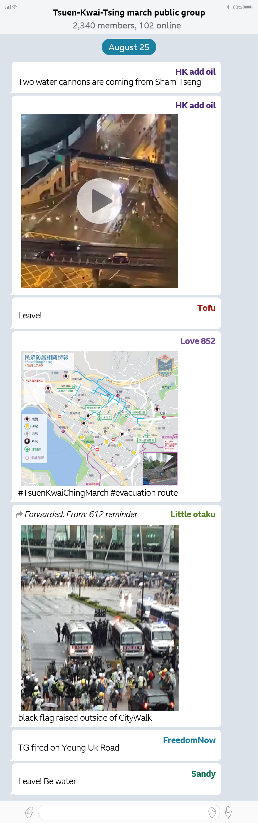 TELEGRAM CHAT ON 25 AUGUST (NIGHT OF PROTEST) 8.25 Tsuen-Kwai-Tsing March public group  2,340 members, 102 online.  HK add oil:  Two water cannons are coming from Sham Tseng         [Water cannon Video] 				17:12   Tofu: Leave!    17:12  Love 852:  #TsuenKwaiChingMarch #evacuation route          17:12  Little Otaku: Forwarded Message From: 612 reminder   1712, black flag raised outside of CityWalk        17:13   . . FreedomNow: TG fired on Yeung Uk Road. 17:34   Sandy: Leave! Be water                                        	17:34 