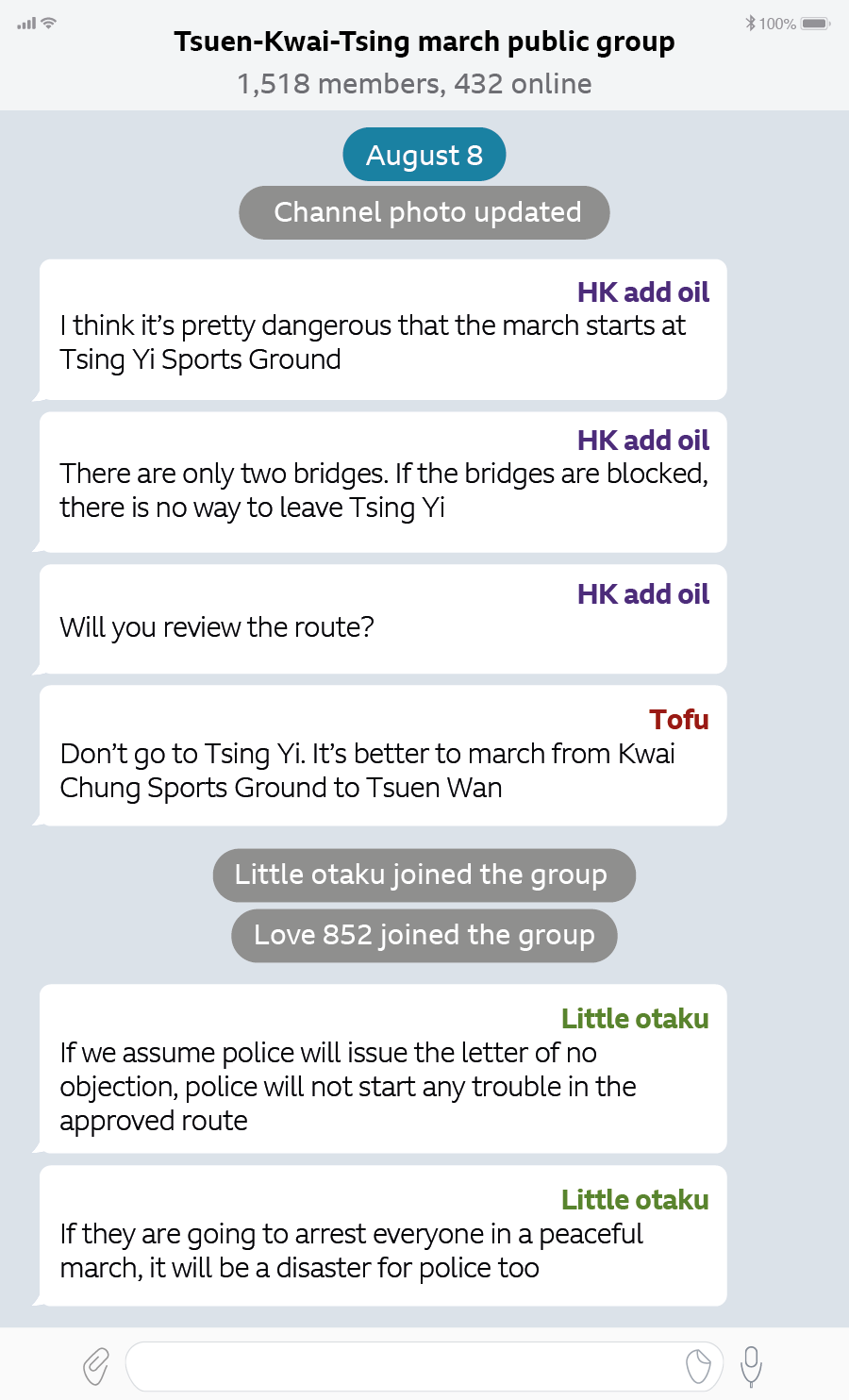 TELEGRAM CHAT AS OF 8 AUGUST 8.25 Tsuen-Kwai-Tsing march public group 1,518 members, 432 online Aug 8 HK add oil: I think it’s pretty dangerous that the march starts at Tsing Yi Sports Ground There are only two bridges. If the bridges are blocked, there is no way to leave Tsing Yi Will you review the route? Tofu Don’t go to Tsing Yi. It’s better to march from Kwai Chung Sports Ground to Tsuen Wan. Little otaku joined the group. Love 852 joined the group. Little otaku: If we assume police will issue the letter of no objection, police will not start any trouble in the approved route If they are going to arrest everyone in a peaceful march, it will be a disaster for police too