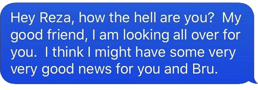 Text reads: “Hey Reza, how the hell are you? My good friend, I am looking all over for you. I think I might have some very very good news for you and Bru.”