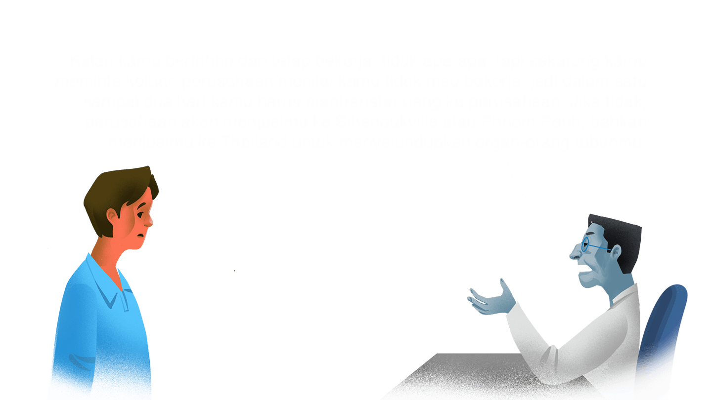 Manajer: “Kalau kamu bertahan dan tetap bekerja, tidak apa-apa, tapi sekarang kamu meminta keluar, perusahaan menilai kamu tidak mau bekerja, jadi dalam satu sampai dua hari kamu harus mentransfer uang ke perusahaan. Jika tidak, perusahaan akan menjualmu ke Sihanoukville atau Phnom Penh, bahkan menjualmu ke Thailand untuk menyelundupkan organ-orang tubuhmu.”