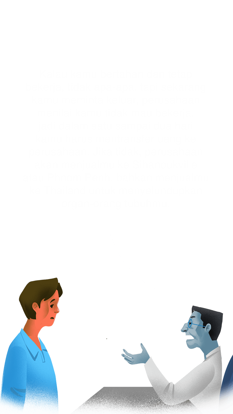 Manajer: “Kalau kamu bertahan dan tetap bekerja, tidak apa-apa, tapi sekarang kamu meminta keluar, perusahaan menilai kamu tidak mau bekerja, jadi dalam satu sampai dua hari kamu harus mentransfer uang ke perusahaan. Jika tidak, perusahaan akan menjualmu ke Sihanoukville atau Phnom Penh, bahkan menjualmu ke Thailand untuk menyelundupkan organ-orang tubuhmu.”