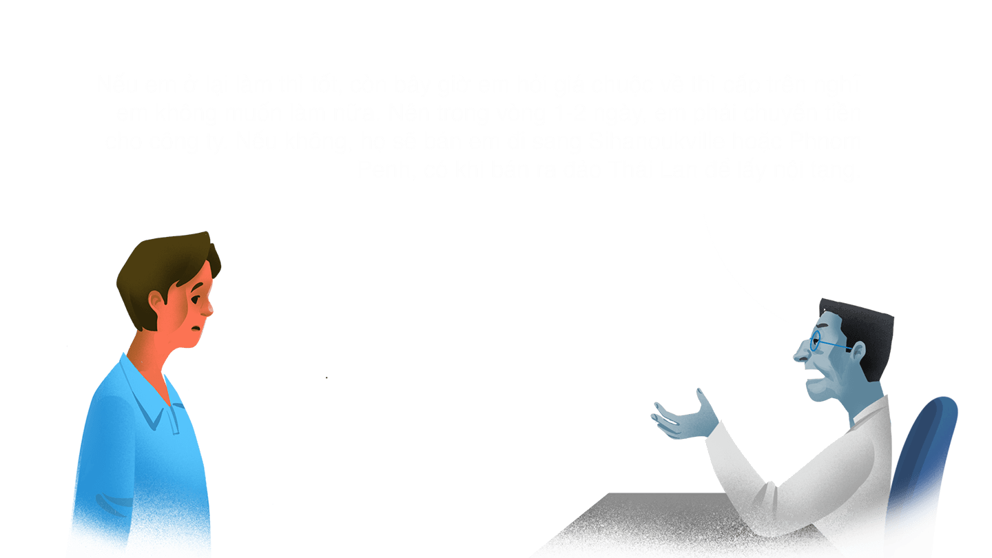 Quản lý "Nếu em ở lại làm thì tốt, còn bây giờ em hỏi giá chuộc về thì cấp trên nghĩ em không muốn làm nữa. Nên trong vòng 1-2 ngày, em phải chuyển tiền cho công ty. Nếu không, họ sẽ bán em đi sang Sihanoukville hoặc Phnom Penh, có khi bán ra đảo Thái Lan để lấy nội tạng."