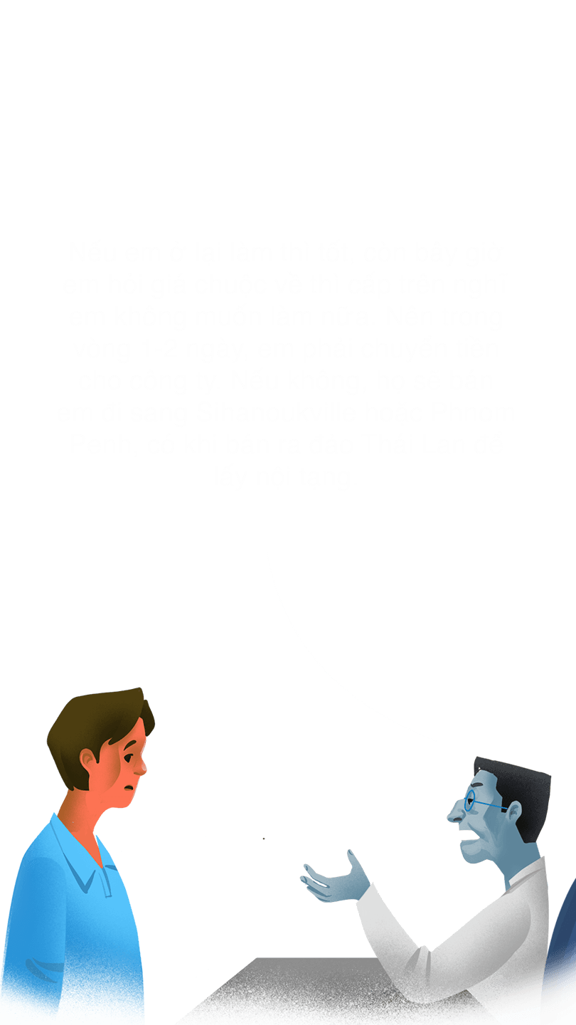 Quản lý "Nếu em ở lại làm thì tốt, còn bây giờ em hỏi giá chuộc về thì cấp trên nghĩ em không muốn làm nữa. Nên trong vòng 1-2 ngày, em phải chuyển tiền cho công ty. Nếu không, họ sẽ bán em đi sang Sihanoukville hoặc Phnom Penh, có khi bán ra đảo Thái Lan để lấy nội tạng."
