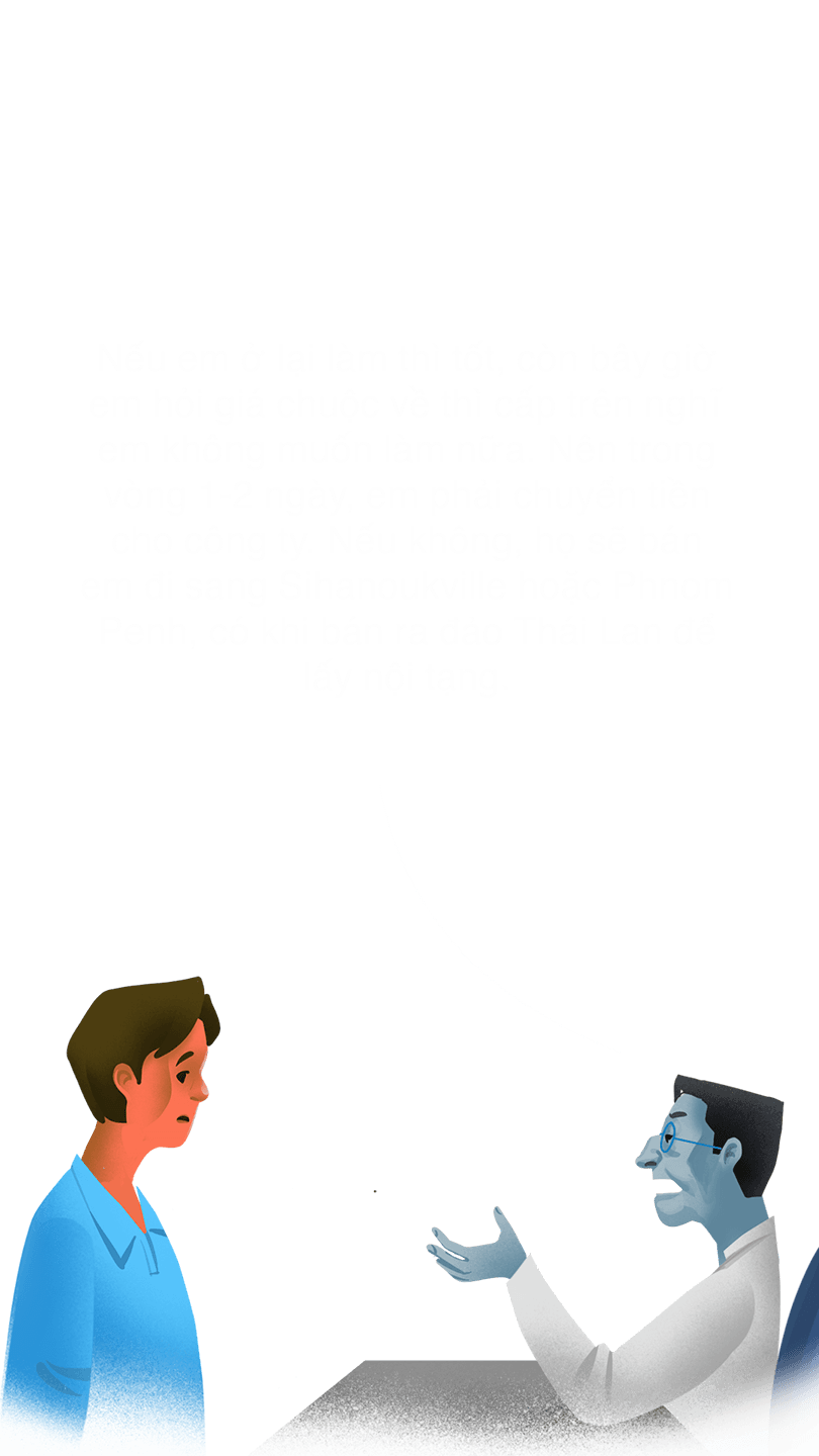 Quản lý  "Nếu em ở lại làm thì tốt, còn bây giờ em hỏi giá chuộc về thì cấp trên nghĩ em không muốn làm nữa. Nên trong vòng 1-2 ngày, em phải chuyển tiền cho công ty. Nếu không, họ sẽ bán em đi sang Sihanoukville hoặc Phnom Penh, có khi bán ra đảo Thái Lan để lấy nội tạng."