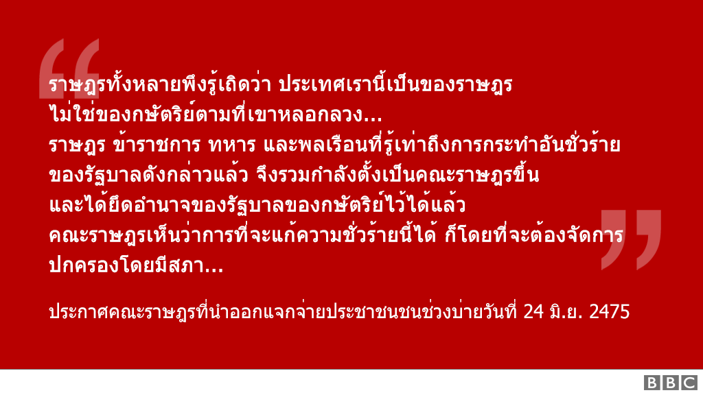 "ราษฎรทั้งหลายพึงรู้เถิดว่า ประเทศเรานี้เป็นของราษฎร ไม่ใช่ของกษัตริย์ตามที่เขาหลอกลวง... ราษฎร ข้าราชการ ทหาร และพลเรือนที่รู้เท่าถึงการกระทำอันชั่วร้าย ของรัฐบาลดังกล่าวแล้ว จึงรวมกำลังตั้งเป็นคณะราษฎรขึ้น และได้ยึดอำนาจของรัฐบาลของกษัตริย์ไว้ได้แล้ว คณะราษฎรเห็นว่าการที่จะแก้ความชั่วร้ายนี้ได้ ก็โดยที่จะต้องจัดการปกครองโดยมีสภา..." ประกาศคณะราษฎรที่นำออกแจกจ่ายประชาชนชนช่วงบ่ายวันที่ 24 มิ.ย. 2475