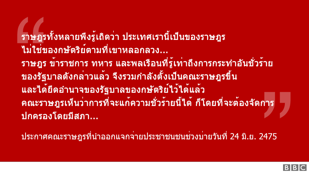 "ราษฎรทั้งหลายพึงรู้เถิดว่า ประเทศเรานี้เป็นของราษฎร
                                        ไม่ใช่ของกษัตริย์ตามที่เขาหลอกลวง...
                                        ราษฎร ข้าราชการ ทหาร และพลเรือนที่รู้เท่าถึงการกระทำอันชั่วร้าย
                                        ของรัฐบาลดังกล่าวแล้ว จึงรวมกำลังตั้งเป็นคณะราษฎรขึ้น
                                        และได้ยึดอำนาจของรัฐบาลของกษัตริย์ไว้ได้แล้ว
                                        คณะราษฎรเห็นว่าการที่จะแก้ความชั่วร้ายนี้ได้ ก็โดยที่จะต้องจัดการปกครองโดยมีสภา..."
                                        ประกาศคณะราษฎรที่นำออกแจกจ่ายประชาชนชนช่วงบ่ายวันที่ 24 มิ.ย. 2475