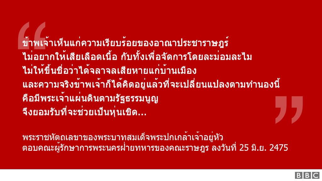 "ข้าพเจ้าเห็นแก่ความเรียบร้อยของอาณาประชาราษฎร์ ไม่อยากให้เสียเลือดเนื้อ กับทั้งเพื่อจัดการโดยละม่อมละไม ไม่ให้ขึ้นชื่อว่าได้จลาจลเสียหายแก่บ้านเมือง และความจริงข้าพเจ้าก็ได้คิดอยู่แล้วที่จะเปลี่ยนแปลงตามทำนองนี้ คือมีพระเจ้าแผ่นดินตามรัฐธรรมนูญ จึงยอมรับที่จะช่วยเป็นหุ่นเชิด..." - พระราชหัตถเลขาของพระบาทสมเด็จพระปกเกล้าเจ้าอยู่หัว ตอบคณะผู้รักษาการพระนครฝ่ายทหารของคณะราษฎร ลงวันที่ 25 มิ.ย. 2475