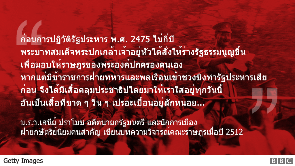 "ก่อนการปฏิวัติรัฐประหาร พ.ศ. 2475 ไม่กี่ปี
                                        พระบาทสมเด็จพระปกเกล้าเจ้าอยู่หัวได้สั่งให้ร่างรัฐธรรมนูญขึ้น
                                        เพื่อมอบให้ราษฎรของพระองค์ปกครองตนเอง
                                        หากแต่มีข้าราชการฝ่ายทหารและพลเรือนเข้าช่วงชิงทำรัฐประหารเสียก่อน
                                        จึงได้มีเสื้อคลุมประชาธิปไตยมาให้เราใส่อยู่ทุกวันนี้
                                        อันเป็นเสื้อที่ขาด ๆ วิ่น ๆ เปรอะเปื้อนอยู่สักหน่อย..."
                                        ม.ร.ว.เสนีย์ ปราโมช อดีตนายกรัฐมนตรี และนักการเมืองฝ่ายกษัตริย์นิยมคนสำคัญ
                                        เขียนบทความวิจารณ์คณะราษฎรเมื่อปี 2512